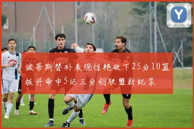 波蒂斯替补表现惊艳砍下25分10篮板并命中5记三分创联盟新纪录