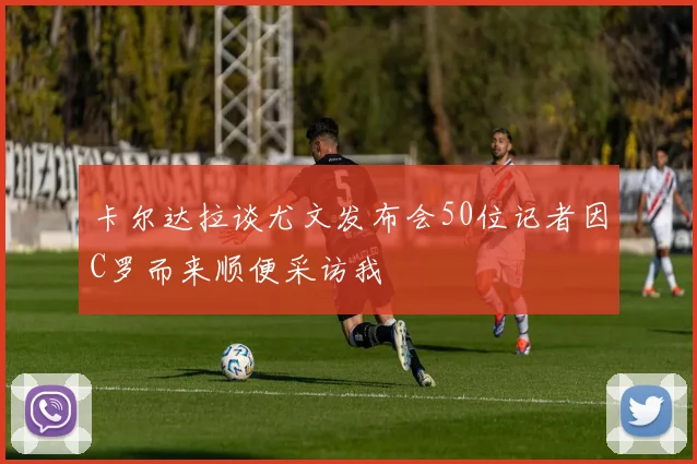 卡尔达拉谈尤文发布会50位记者因C罗而来顺便采访我