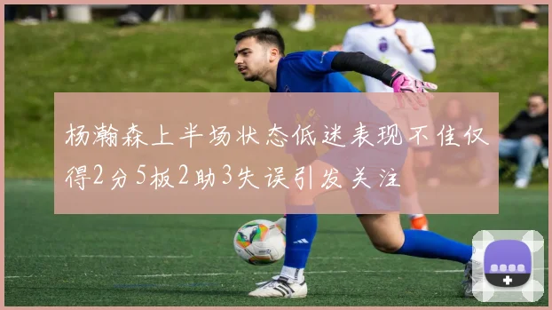 杨瀚森上半场状态低迷表现不佳仅得2分5板2助3失误引发关注