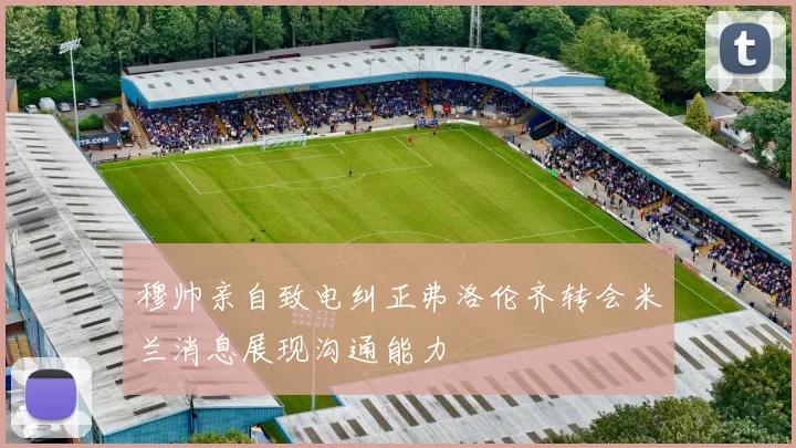 穆帅亲自致电纠正弗洛伦齐转会米兰消息展现沟通能力