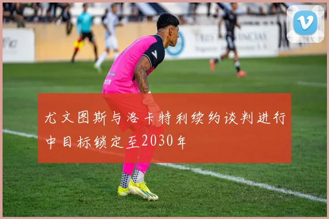 尤文图斯与洛卡特利续约谈判进行中目标锁定至2030年