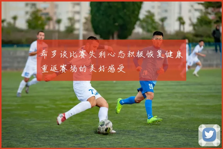希罗谈比赛失利心态积极恢复健康重返赛场的美好感受