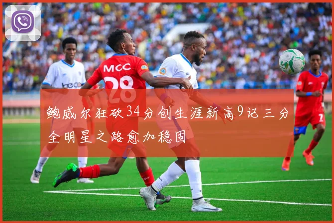 鲍威尔狂砍34分创生涯新高9记三分全明星之路愈加稳固