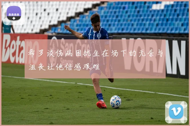 希罗谈伤病困扰坐在场下的无奈与沮丧让他倍感艰难