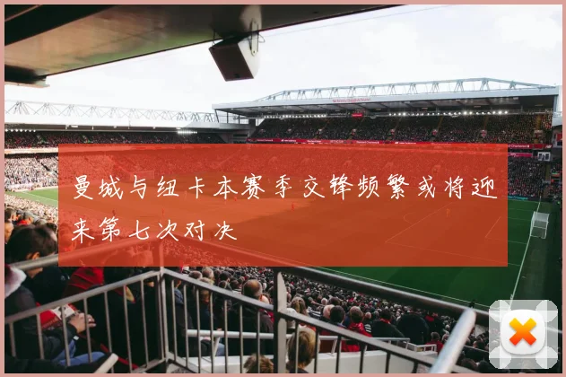 曼城与纽卡本赛季交锋频繁或将迎来第七次对决