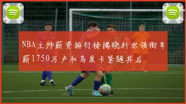 NBA主帅薪资排行榜揭晓科尔领衔年薪1750万卢和乌度卡紧随其后