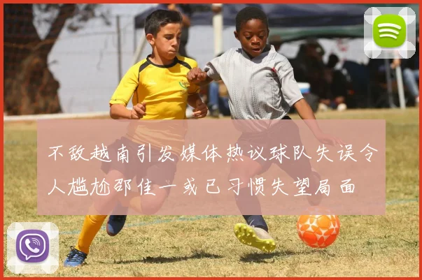 不敌越南引发媒体热议球队失误令人尴尬邵佳一或已习惯失望局面