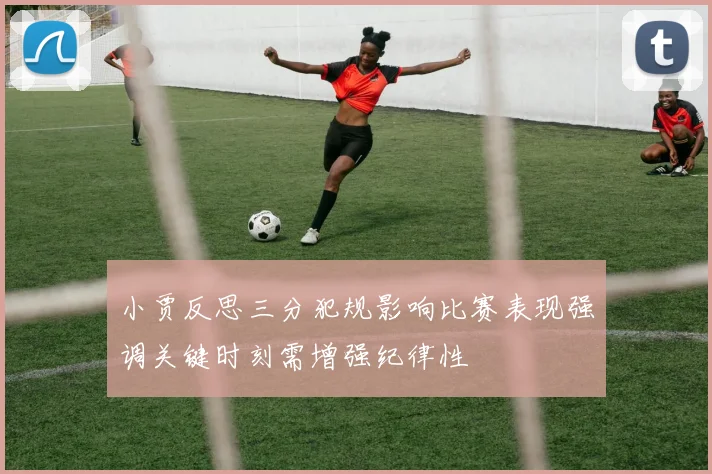小贾反思三分犯规影响比赛表现强调关键时刻需增强纪律性