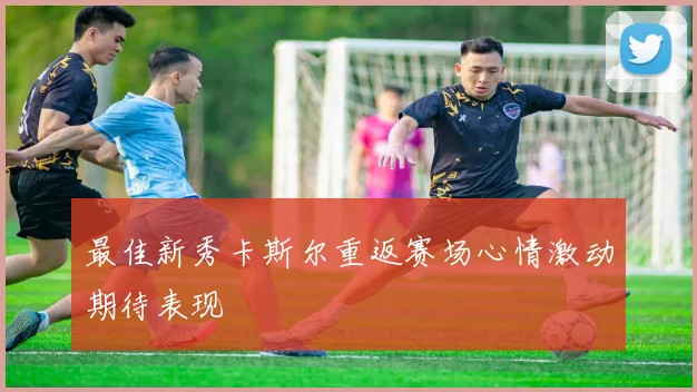 最佳新秀卡斯尔重返赛场心情激动期待表现