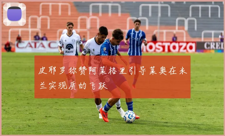 皮耶罗称赞阿莱格里引导莱奥在米兰实现质的飞跃