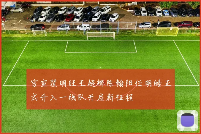 官宣翟明旺王超辉陈翰阳任明皓正式升入一线队开启新征程