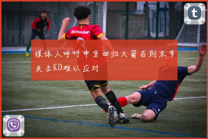 媒体人呼吁申京回归火箭否则末节夹击KD难以应对