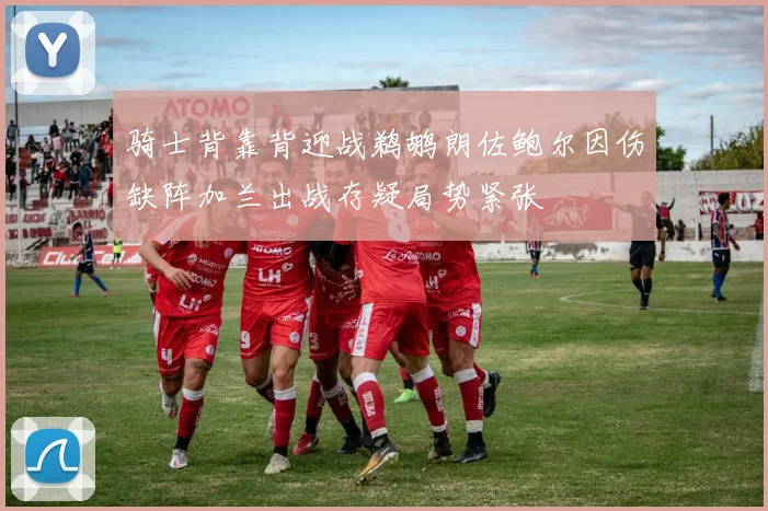 骑士背靠背迎战鹈鹕朗佐鲍尔因伤缺阵加兰出战存疑局势紧张