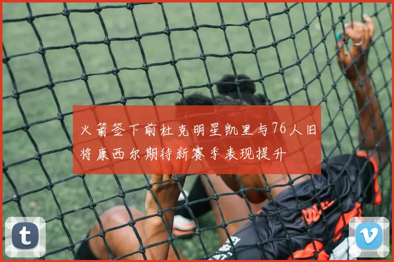 火箭签下前杜克明星凯里与76人旧将康西尔期待新赛季表现提升