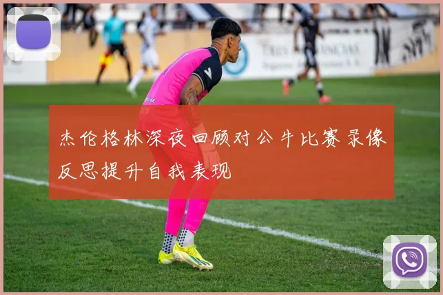 杰伦格林深夜回顾对公牛比赛录像反思提升自我表现