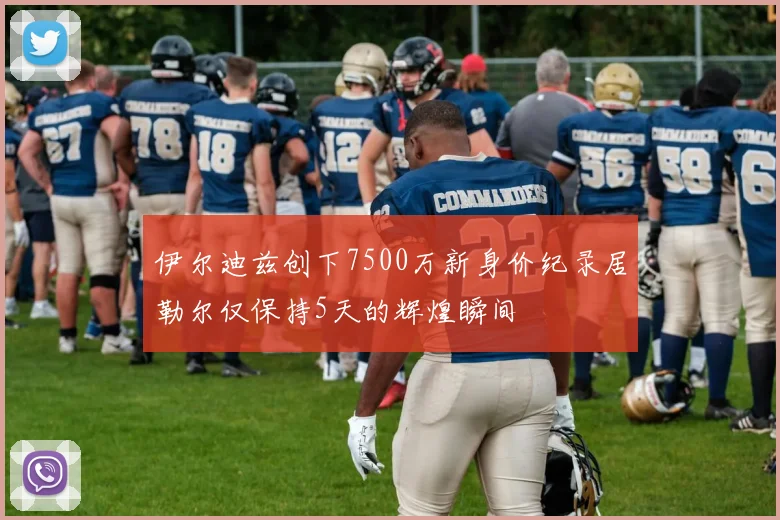 伊尔迪兹创下7500万新身价纪录居勒尔仅保持5天的辉煌瞬间