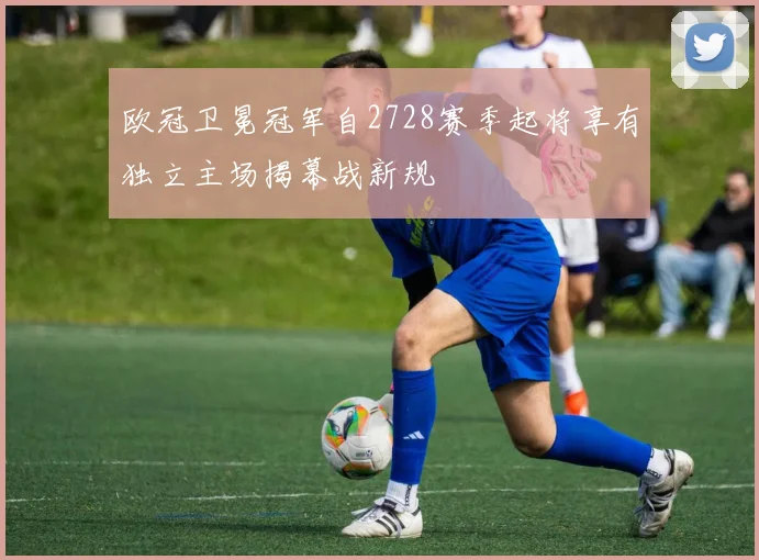 欧冠卫冕冠军自2728赛季起将享有独立主场揭幕战新规