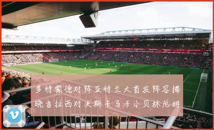 多特蒙德对阵亚特兰大首发阵容揭晓吉拉西对决斯卡马卡小贝林厄姆出战