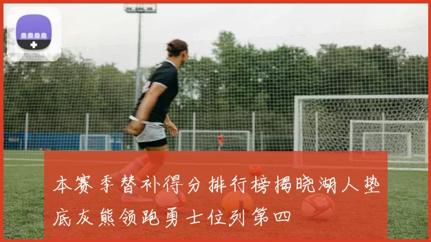 本赛季替补得分排行榜揭晓湖人垫底灰熊领跑勇士位列第四