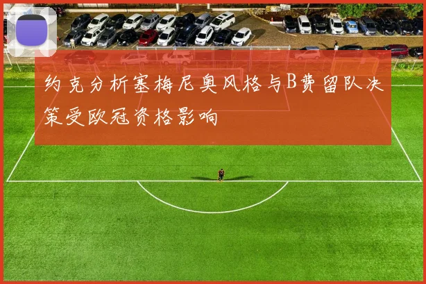 约克分析塞梅尼奥风格与B费留队决策受欧冠资格影响